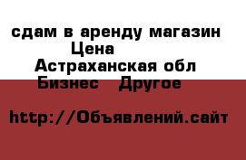 сдам в аренду магазин  › Цена ­ 4 000 - Астраханская обл. Бизнес » Другое   